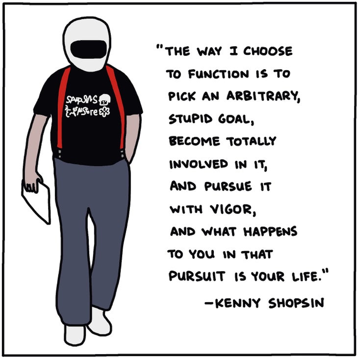 The way I choose to function is to pick an arbitrary, stupid goal, become totally involved in it, and pursue it with vigor, and what happens to you in that pursuit is your life —Kenny Shopsin